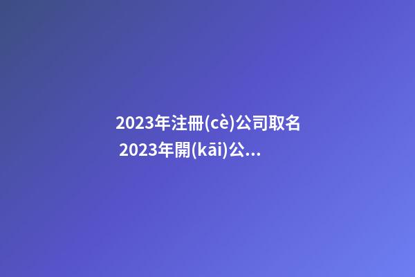 2023年注冊(cè)公司取名 2023年開(kāi)公司起名字-第1張-公司起名-玄機(jī)派